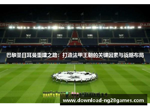 巴黎圣日耳曼重建之路：打造法甲王朝的关键因素与战略布局