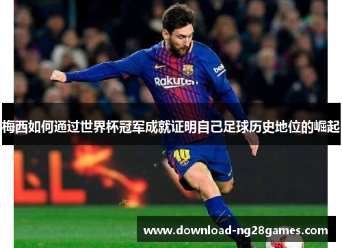 梅西如何通过世界杯冠军成就证明自己足球历史地位的崛起