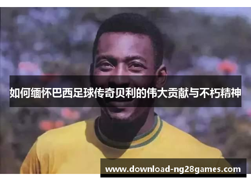 如何缅怀巴西足球传奇贝利的伟大贡献与不朽精神