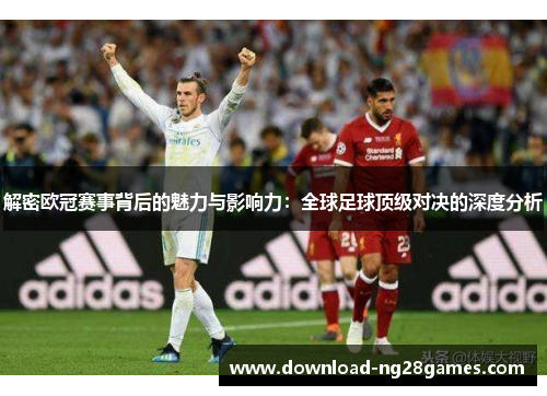 解密欧冠赛事背后的魅力与影响力：全球足球顶级对决的深度分析