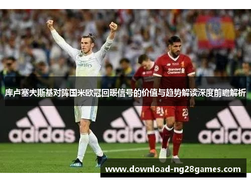 库卢塞夫斯基对阵国米欧冠回暖信号的价值与趋势解读深度前瞻解析