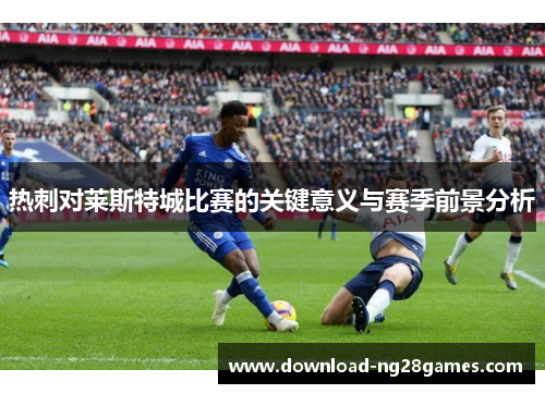 热刺对莱斯特城比赛的关键意义与赛季前景分析