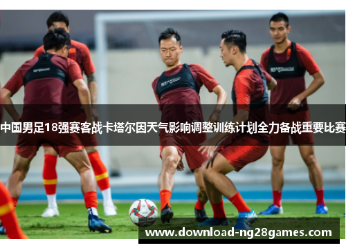 中国男足18强赛客战卡塔尔因天气影响调整训练计划全力备战重要比赛