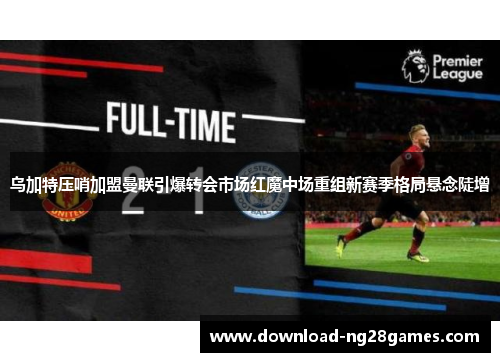 乌加特压哨加盟曼联引爆转会市场红魔中场重组新赛季格局悬念陡增
