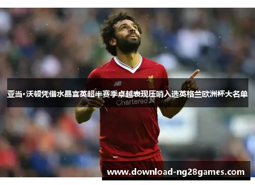 亚当·沃顿凭借水晶宫英超半赛季卓越表现压哨入选英格兰欧洲杯大名单