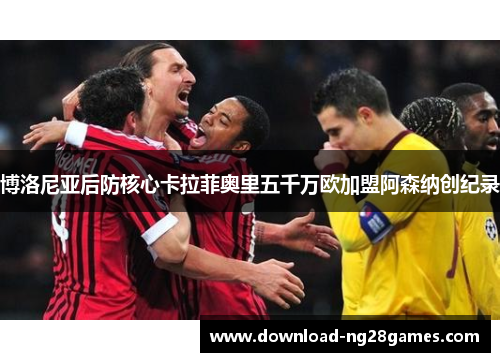 博洛尼亚后防核心卡拉菲奥里五千万欧加盟阿森纳创纪录