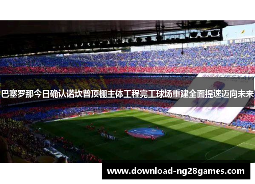 巴塞罗那今日确认诺坎普顶棚主体工程完工球场重建全面提速迈向未来