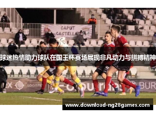 球迷热情助力球队在国王杯赛场展现非凡动力与拼搏精神