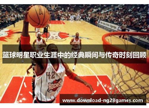 篮球明星职业生涯中的经典瞬间与传奇时刻回顾