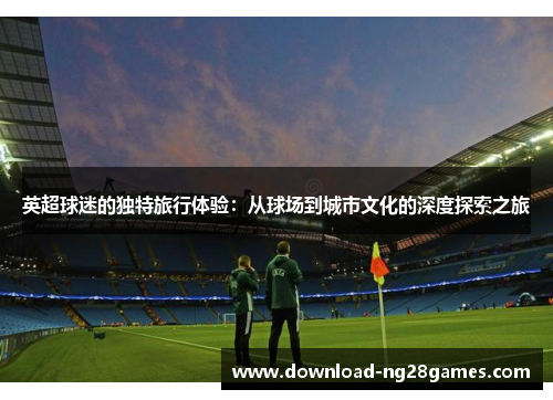 英超球迷的独特旅行体验：从球场到城市文化的深度探索之旅