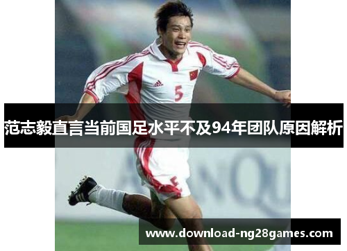 范志毅直言当前国足水平不及94年团队原因解析