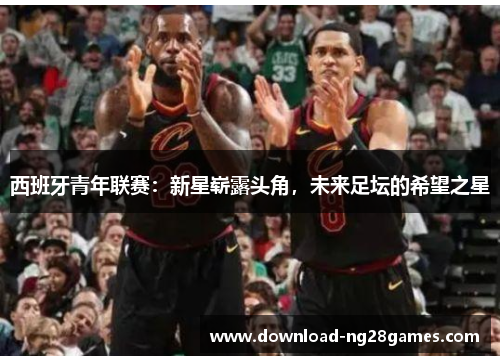 西班牙青年联赛：新星崭露头角，未来足坛的希望之星